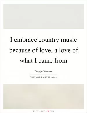 I embrace country music because of love, a love of what I came from Picture Quote #1