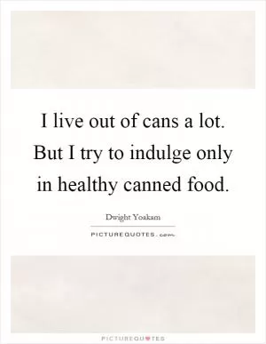 I live out of cans a lot. But I try to indulge only in healthy canned food Picture Quote #1