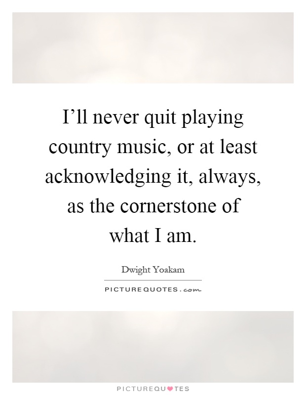 I'll never quit playing country music, or at least acknowledging it, always, as the cornerstone of what I am Picture Quote #1