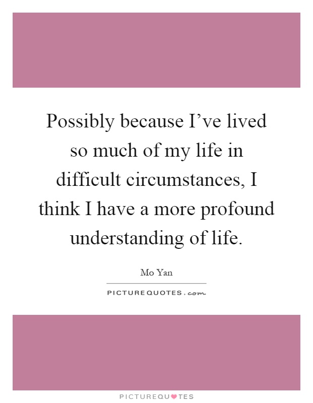 Possibly because I've lived so much of my life in difficult circumstances, I think I have a more profound understanding of life Picture Quote #1