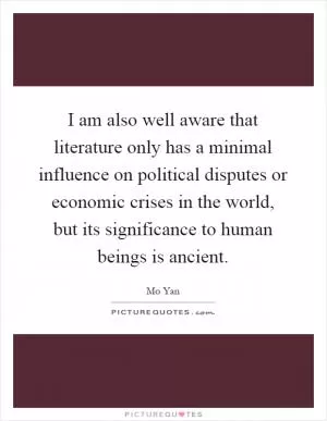 I am also well aware that literature only has a minimal influence on political disputes or economic crises in the world, but its significance to human beings is ancient Picture Quote #1