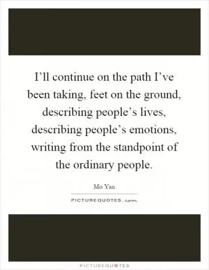 I’ll continue on the path I’ve been taking, feet on the ground, describing people’s lives, describing people’s emotions, writing from the standpoint of the ordinary people Picture Quote #1