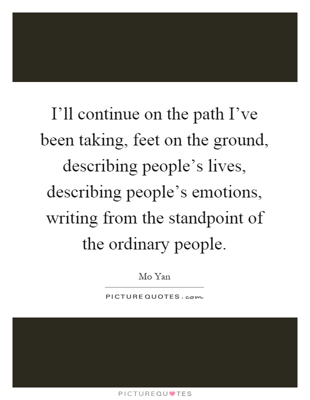 I'll continue on the path I've been taking, feet on the ground, describing people's lives, describing people's emotions, writing from the standpoint of the ordinary people Picture Quote #1