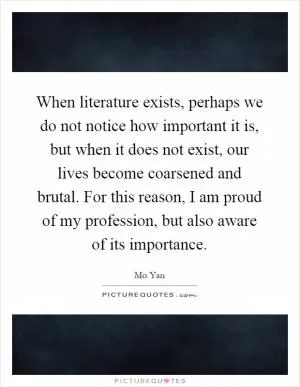 When literature exists, perhaps we do not notice how important it is, but when it does not exist, our lives become coarsened and brutal. For this reason, I am proud of my profession, but also aware of its importance Picture Quote #1