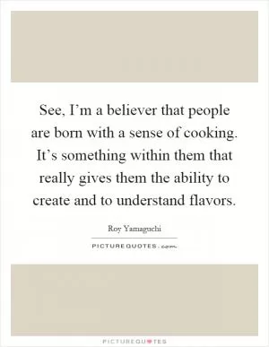 See, I’m a believer that people are born with a sense of cooking. It’s something within them that really gives them the ability to create and to understand flavors Picture Quote #1