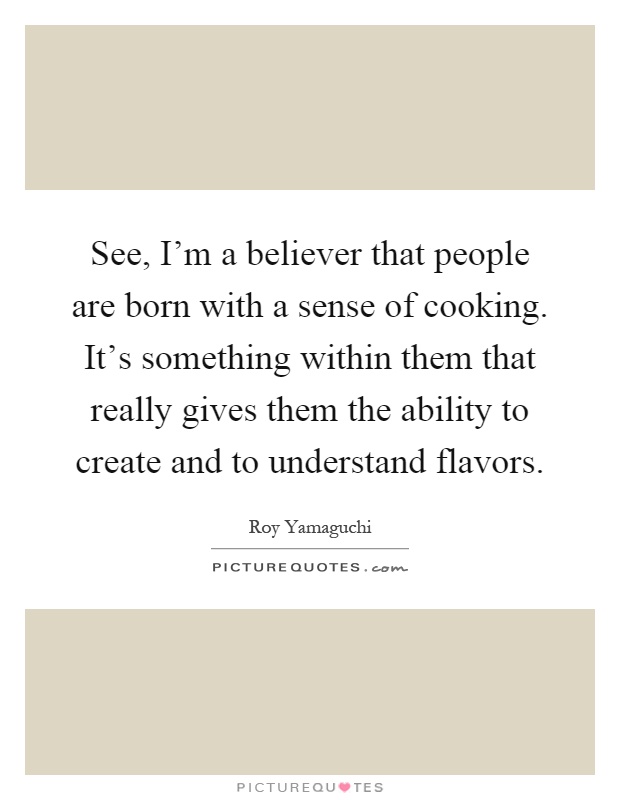 See, I'm a believer that people are born with a sense of cooking. It's something within them that really gives them the ability to create and to understand flavors Picture Quote #1