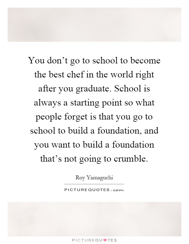 You don't go to school to become the best chef in the world right after you graduate. School is always a starting point so what people forget is that you go to school to build a foundation, and you want to build a foundation that's not going to crumble Picture Quote #1