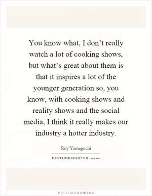You know what, I don’t really watch a lot of cooking shows, but what’s great about them is that it inspires a lot of the younger generation so, you know, with cooking shows and reality shows and the social media, I think it really makes our industry a hotter industry Picture Quote #1