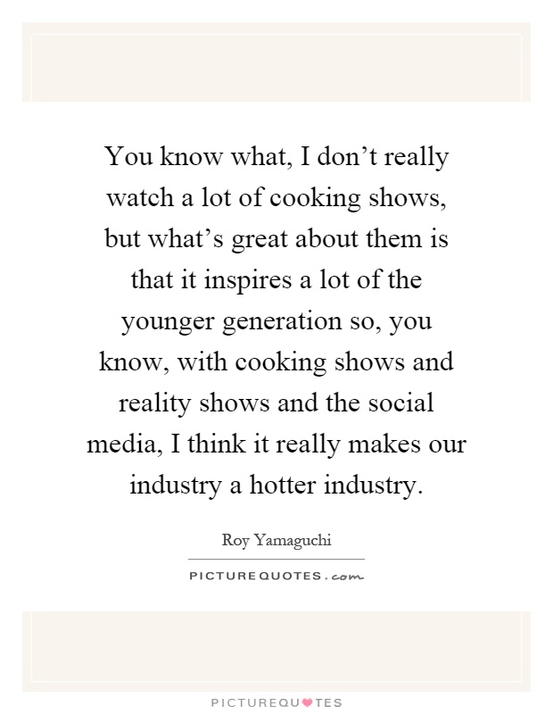 You know what, I don't really watch a lot of cooking shows, but what's great about them is that it inspires a lot of the younger generation so, you know, with cooking shows and reality shows and the social media, I think it really makes our industry a hotter industry Picture Quote #1