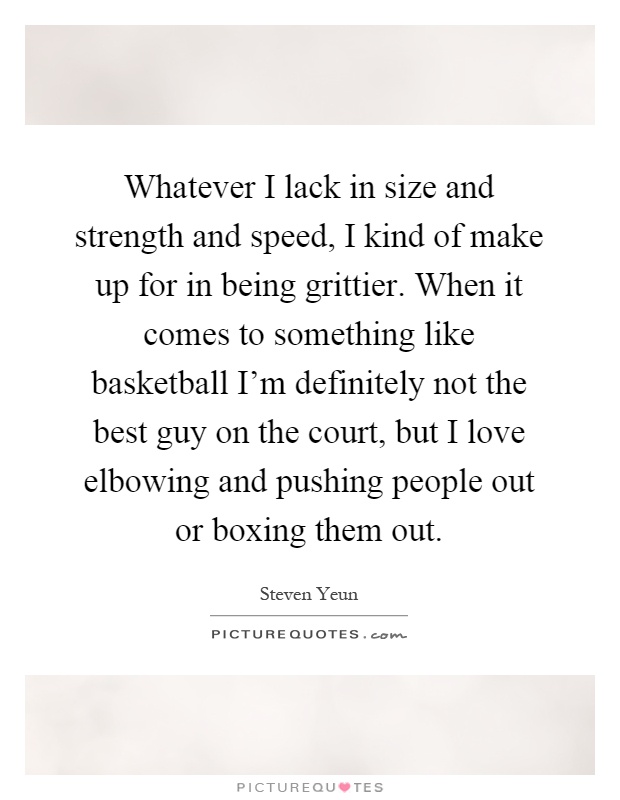 Whatever I lack in size and strength and speed, I kind of make up for in being grittier. When it comes to something like basketball I'm definitely not the best guy on the court, but I love elbowing and pushing people out or boxing them out Picture Quote #1