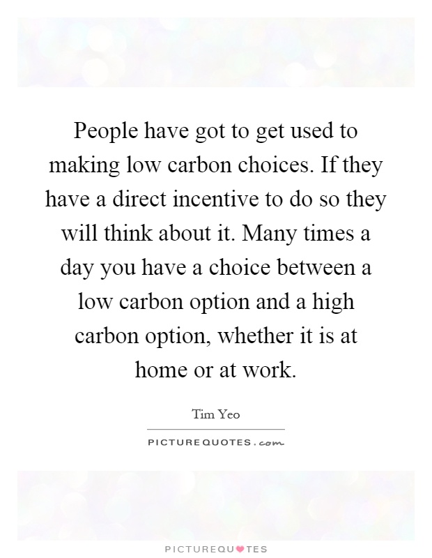 People have got to get used to making low carbon choices. If they have a direct incentive to do so they will think about it. Many times a day you have a choice between a low carbon option and a high carbon option, whether it is at home or at work Picture Quote #1