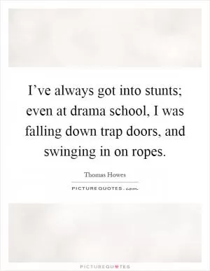 I’ve always got into stunts; even at drama school, I was falling down trap doors, and swinging in on ropes Picture Quote #1