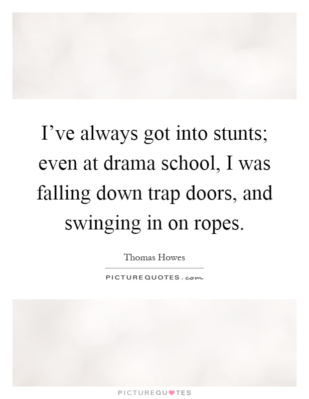 I've always got into stunts; even at drama school, I was falling down trap doors, and swinging in on ropes Picture Quote #1