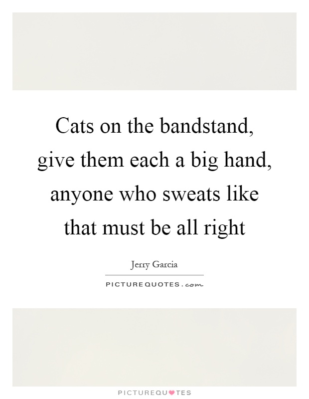Cats on the bandstand, give them each a big hand, anyone who sweats like that must be all right Picture Quote #1