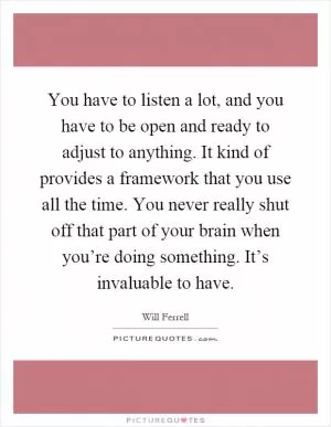 You have to listen a lot, and you have to be open and ready to adjust to anything. It kind of provides a framework that you use all the time. You never really shut off that part of your brain when you’re doing something. It’s invaluable to have Picture Quote #1