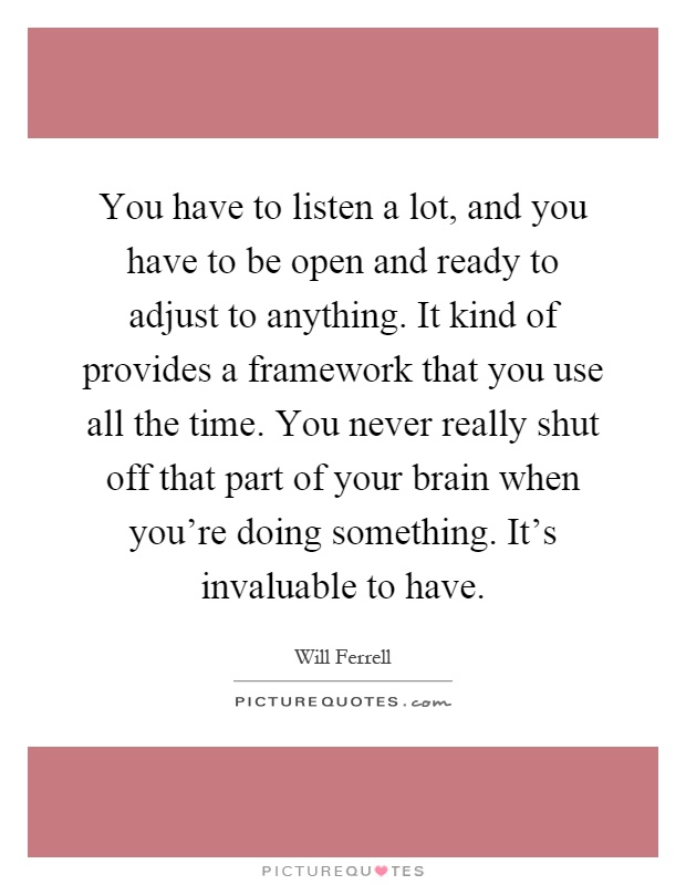 You have to listen a lot, and you have to be open and ready to adjust to anything. It kind of provides a framework that you use all the time. You never really shut off that part of your brain when you're doing something. It's invaluable to have Picture Quote #1