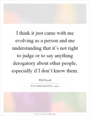 I think it just came with me evolving as a person and me understanding that it’s not right to judge or to say anything derogatory about other people, especially if I don’t know them Picture Quote #1