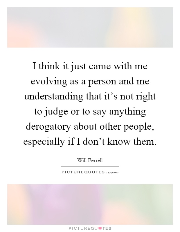 I think it just came with me evolving as a person and me understanding that it's not right to judge or to say anything derogatory about other people, especially if I don't know them Picture Quote #1