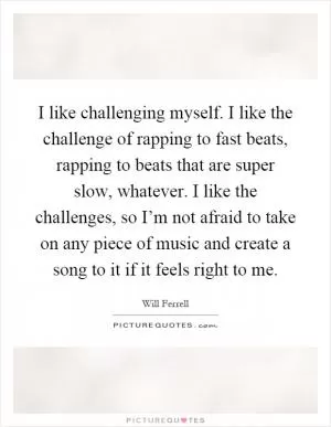 I like challenging myself. I like the challenge of rapping to fast beats, rapping to beats that are super slow, whatever. I like the challenges, so I’m not afraid to take on any piece of music and create a song to it if it feels right to me Picture Quote #1