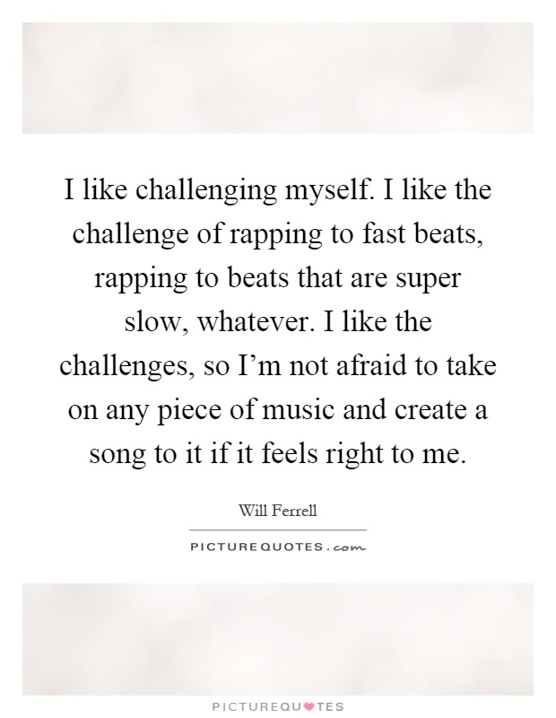 I like challenging myself. I like the challenge of rapping to fast beats, rapping to beats that are super slow, whatever. I like the challenges, so I'm not afraid to take on any piece of music and create a song to it if it feels right to me Picture Quote #1