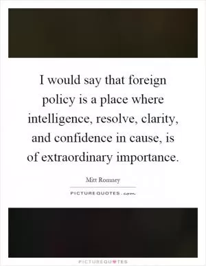 I would say that foreign policy is a place where intelligence, resolve, clarity, and confidence in cause, is of extraordinary importance Picture Quote #1