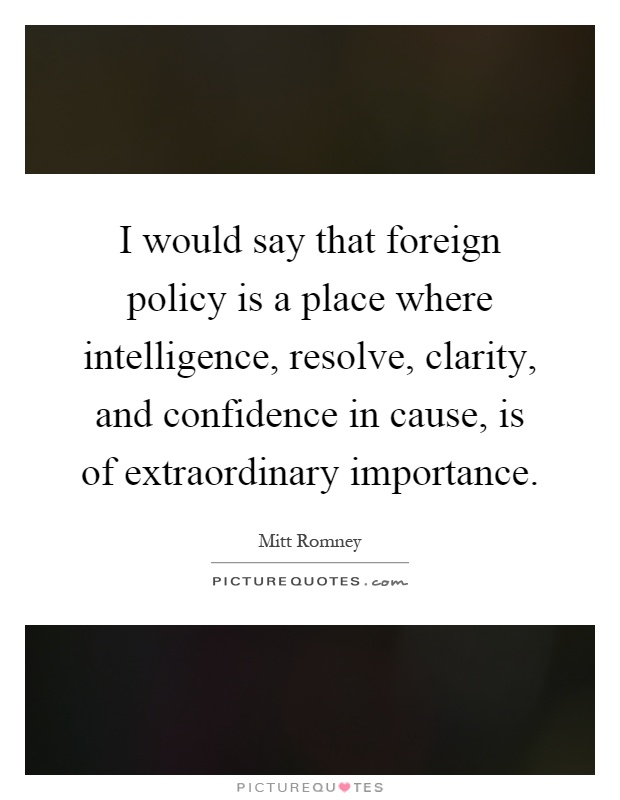 I would say that foreign policy is a place where intelligence, resolve, clarity, and confidence in cause, is of extraordinary importance Picture Quote #1