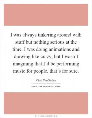 I was always tinkering around with stuff but nothing serious at the time. I was doing animations and drawing like crazy, but I wasn’t imagining that I’d be performing music for people, that’s for sure Picture Quote #1