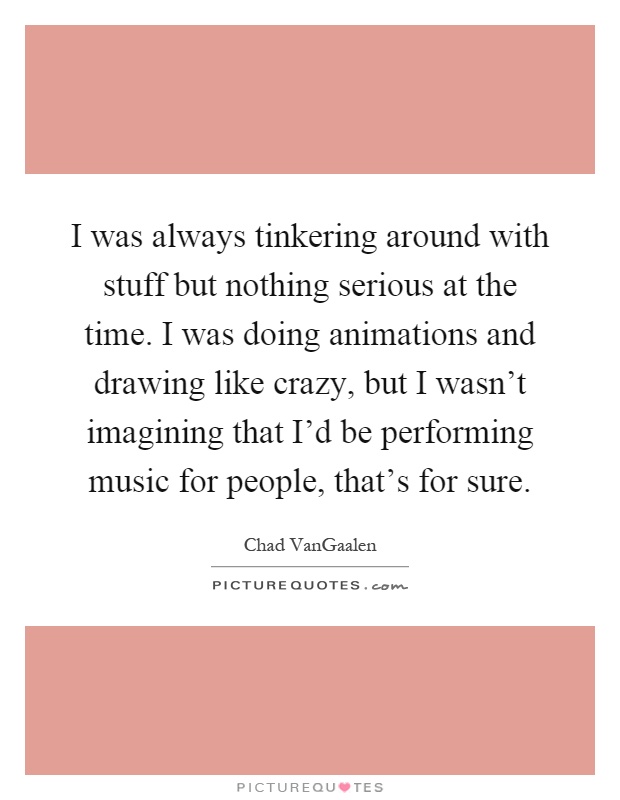 I was always tinkering around with stuff but nothing serious at the time. I was doing animations and drawing like crazy, but I wasn't imagining that I'd be performing music for people, that's for sure Picture Quote #1