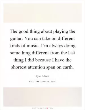 The good thing about playing the guitar: You can take on different kinds of music. I’m always doing something different from the last thing I did because I have the shortest attention span on earth Picture Quote #1