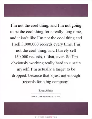 I’m not the cool thing, and I’m not going to be the cool thing for a really long time, and it isn’t like I’m not the cool thing and I sell 3,000,000 records every time. I’m not the cool thing, and I barely sell 150,000 records, if that, ever. So I’m obviously working really hard to sustain myself. I’m actually a target to be dropped, because that’s just not enough records for a big company Picture Quote #1