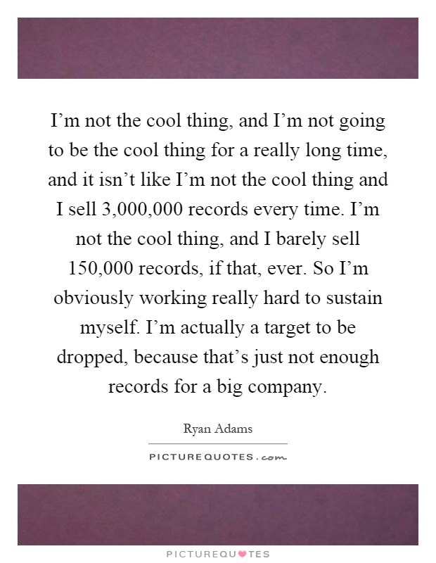 I'm not the cool thing, and I'm not going to be the cool thing for a really long time, and it isn't like I'm not the cool thing and I sell 3,000,000 records every time. I'm not the cool thing, and I barely sell 150,000 records, if that, ever. So I'm obviously working really hard to sustain myself. I'm actually a target to be dropped, because that's just not enough records for a big company Picture Quote #1