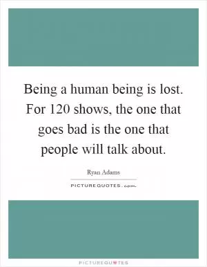 Being a human being is lost. For 120 shows, the one that goes bad is the one that people will talk about Picture Quote #1