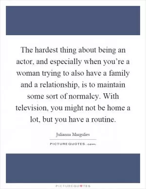 The hardest thing about being an actor, and especially when you’re a woman trying to also have a family and a relationship, is to maintain some sort of normalcy. With television, you might not be home a lot, but you have a routine Picture Quote #1