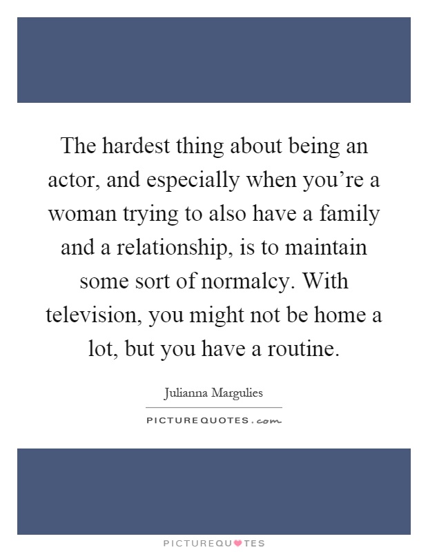 The hardest thing about being an actor, and especially when you're a woman trying to also have a family and a relationship, is to maintain some sort of normalcy. With television, you might not be home a lot, but you have a routine Picture Quote #1