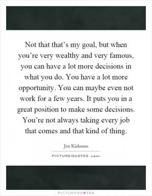 Not that that’s my goal, but when you’re very wealthy and very famous, you can have a lot more decisions in what you do. You have a lot more opportunity. You can maybe even not work for a few years. It puts you in a great position to make some decisions. You’re not always taking every job that comes and that kind of thing Picture Quote #1