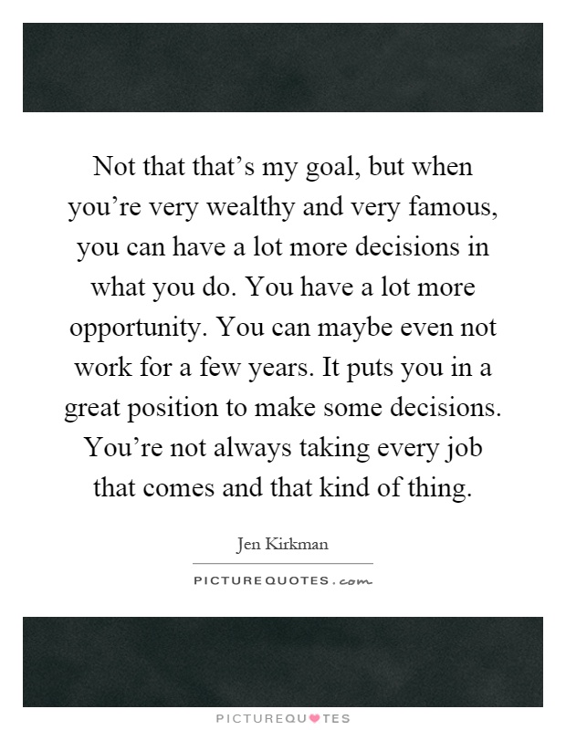 Not that that's my goal, but when you're very wealthy and very famous, you can have a lot more decisions in what you do. You have a lot more opportunity. You can maybe even not work for a few years. It puts you in a great position to make some decisions. You're not always taking every job that comes and that kind of thing Picture Quote #1