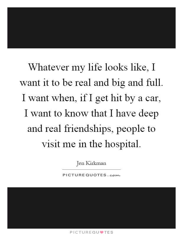 Whatever my life looks like, I want it to be real and big and full. I want when, if I get hit by a car, I want to know that I have deep and real friendships, people to visit me in the hospital Picture Quote #1