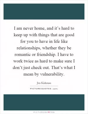 I am never home, and it’s hard to keep up with things that are good for you to have in life like relationships, whether they be romantic or friendship. I have to work twice as hard to make sure I don’t just check out. That’s what I mean by vulnerability Picture Quote #1