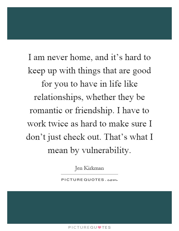 I am never home, and it's hard to keep up with things that are good for you to have in life like relationships, whether they be romantic or friendship. I have to work twice as hard to make sure I don't just check out. That's what I mean by vulnerability Picture Quote #1
