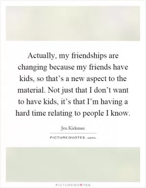 Actually, my friendships are changing because my friends have kids, so that’s a new aspect to the material. Not just that I don’t want to have kids, it’s that I’m having a hard time relating to people I know Picture Quote #1