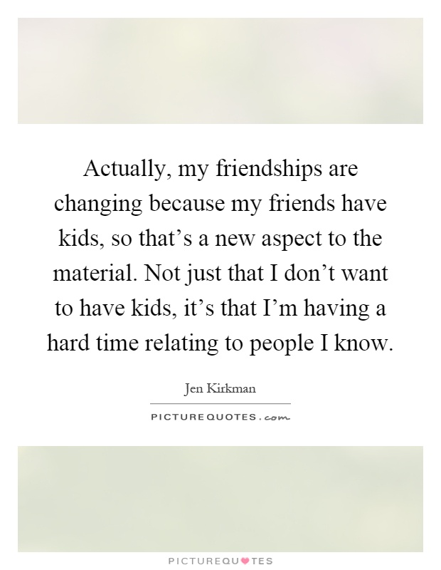 Actually, my friendships are changing because my friends have kids, so that's a new aspect to the material. Not just that I don't want to have kids, it's that I'm having a hard time relating to people I know Picture Quote #1