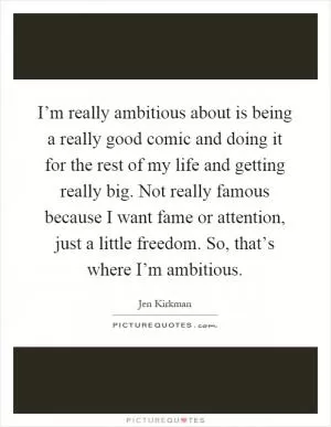 I’m really ambitious about is being a really good comic and doing it for the rest of my life and getting really big. Not really famous because I want fame or attention, just a little freedom. So, that’s where I’m ambitious Picture Quote #1