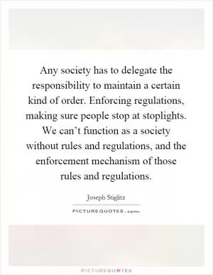 Any society has to delegate the responsibility to maintain a certain kind of order. Enforcing regulations, making sure people stop at stoplights. We can’t function as a society without rules and regulations, and the enforcement mechanism of those rules and regulations Picture Quote #1