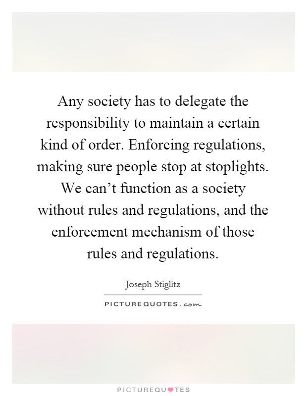 Any society has to delegate the responsibility to maintain a certain kind of order. Enforcing regulations, making sure people stop at stoplights. We can't function as a society without rules and regulations, and the enforcement mechanism of those rules and regulations Picture Quote #1