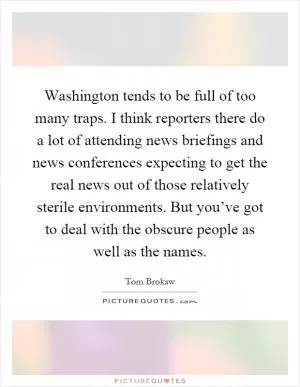 Washington tends to be full of too many traps. I think reporters there do a lot of attending news briefings and news conferences expecting to get the real news out of those relatively sterile environments. But you’ve got to deal with the obscure people as well as the names Picture Quote #1
