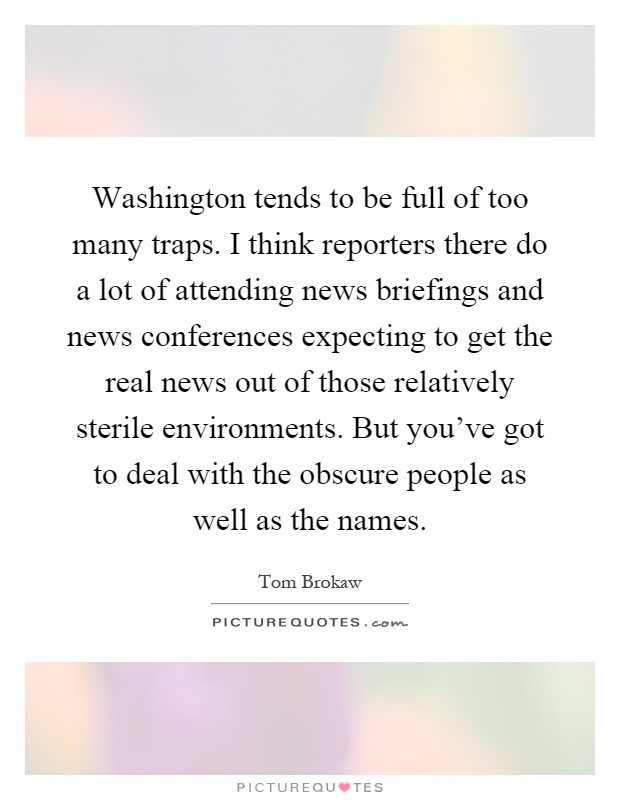 Washington tends to be full of too many traps. I think reporters there do a lot of attending news briefings and news conferences expecting to get the real news out of those relatively sterile environments. But you've got to deal with the obscure people as well as the names Picture Quote #1