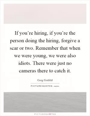 If you’re hiring, if you’re the person doing the hiring, forgive a scar or two. Remember that when we were young, we were also idiots. There were just no cameras there to catch it Picture Quote #1