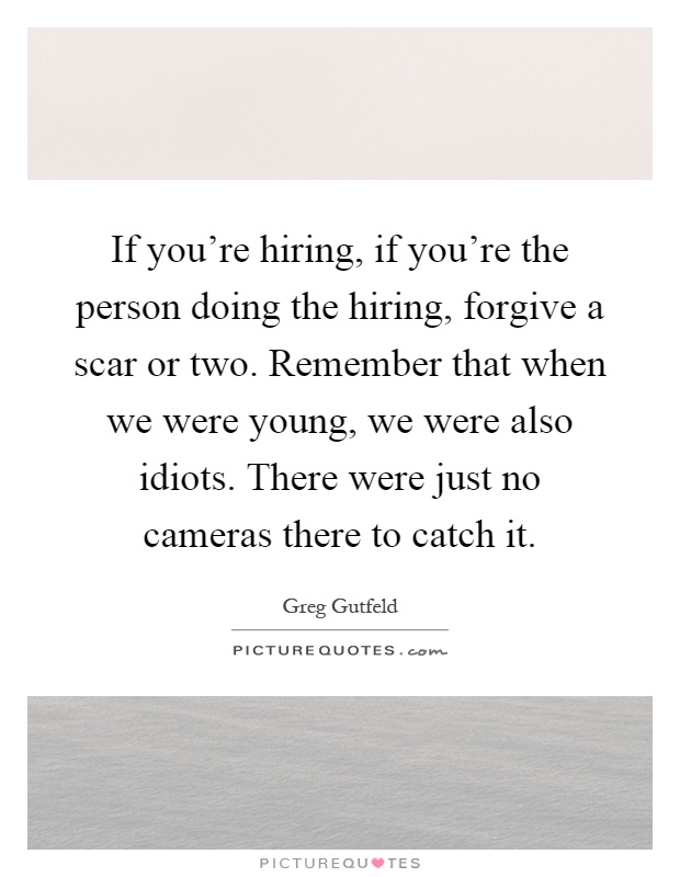 If you're hiring, if you're the person doing the hiring, forgive a scar or two. Remember that when we were young, we were also idiots. There were just no cameras there to catch it Picture Quote #1