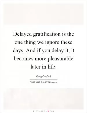Delayed gratification is the one thing we ignore these days. And if you delay it, it becomes more pleasurable later in life Picture Quote #1