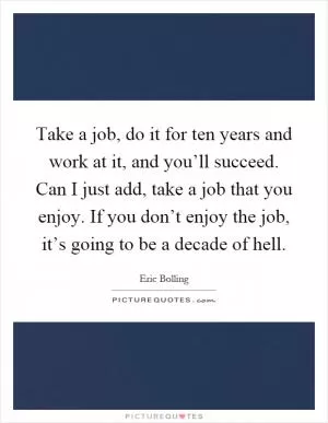 Take a job, do it for ten years and work at it, and you’ll succeed. Can I just add, take a job that you enjoy. If you don’t enjoy the job, it’s going to be a decade of hell Picture Quote #1